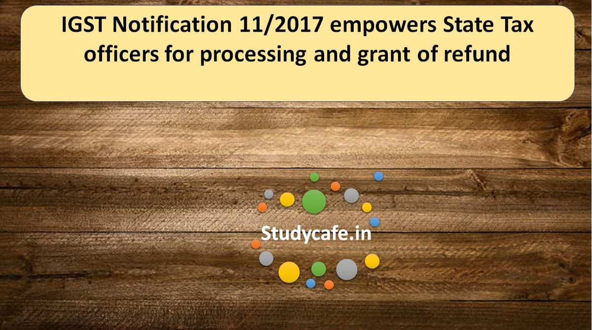 IGST Notification 11/2017 empowers State Tax officers for processing and grant of refund