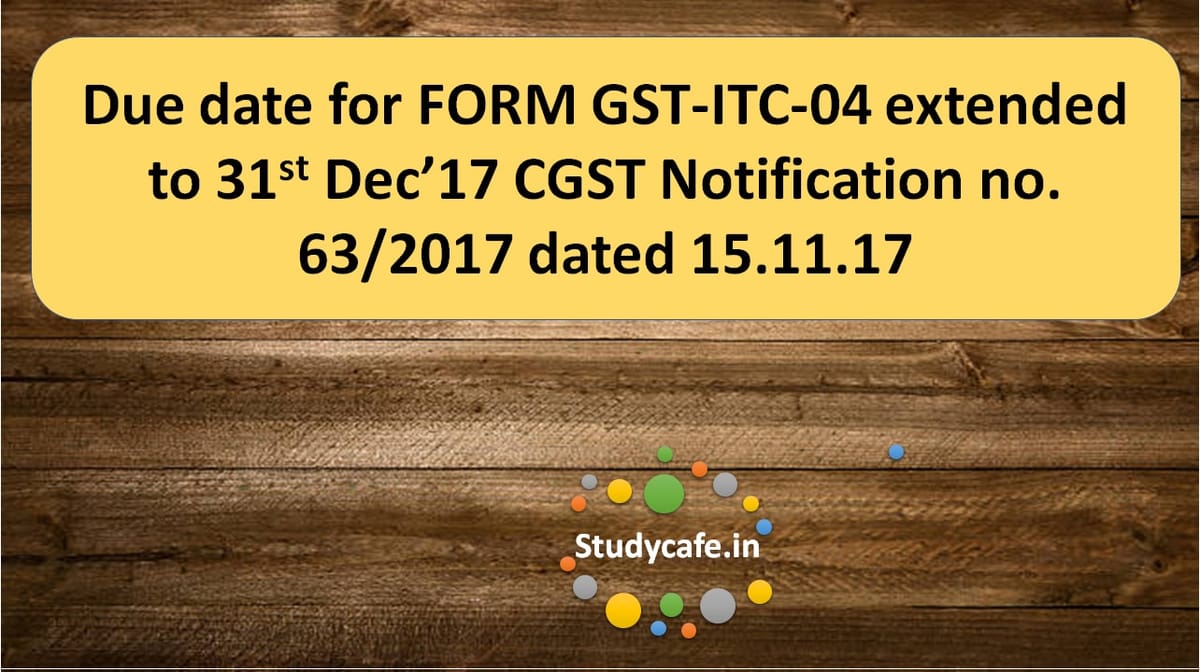 Due date for FORM GST-ITC-04 extended CGST Notification no. 63/2017