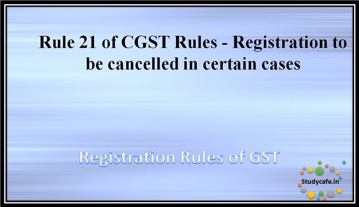 Rule 21 of CGST Rules -Registration to be cancelled in certain cases