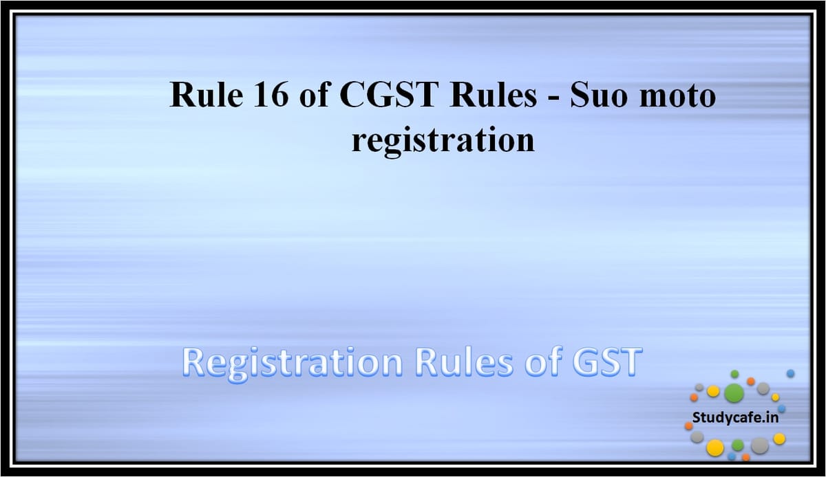 Rule 16 of CGST Rules – Suo moto registration