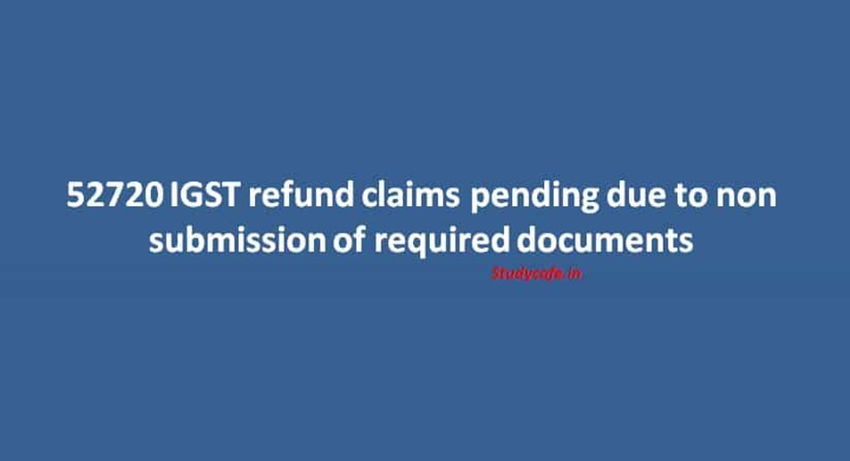 52720 IGST refund claims pending due to non submission of required documents
