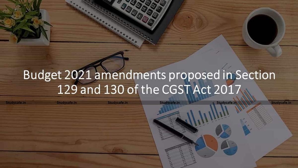 Budget 2021 amendments proposed in Section 129 and 130 of the CGST Act 2017