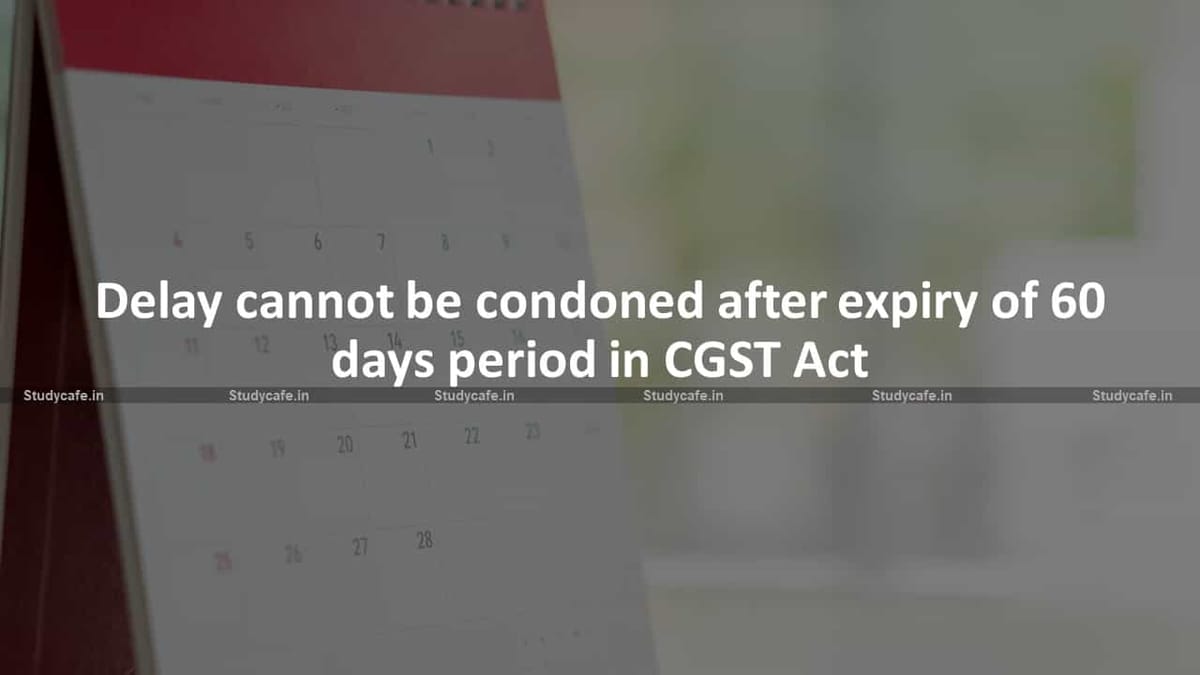 Delay cannot be condoned after expiry of 60 days period in CGST Act