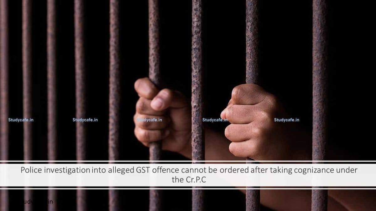 Police investigation into alleged GST offence cannot be ordered after taking cognizance under the Cr.P.C