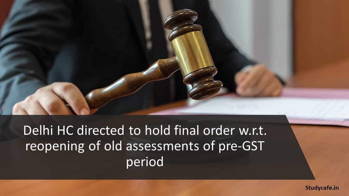 Delhi HC directed to hold final order w.r.t. reopening of old assessments of pre-GST period
