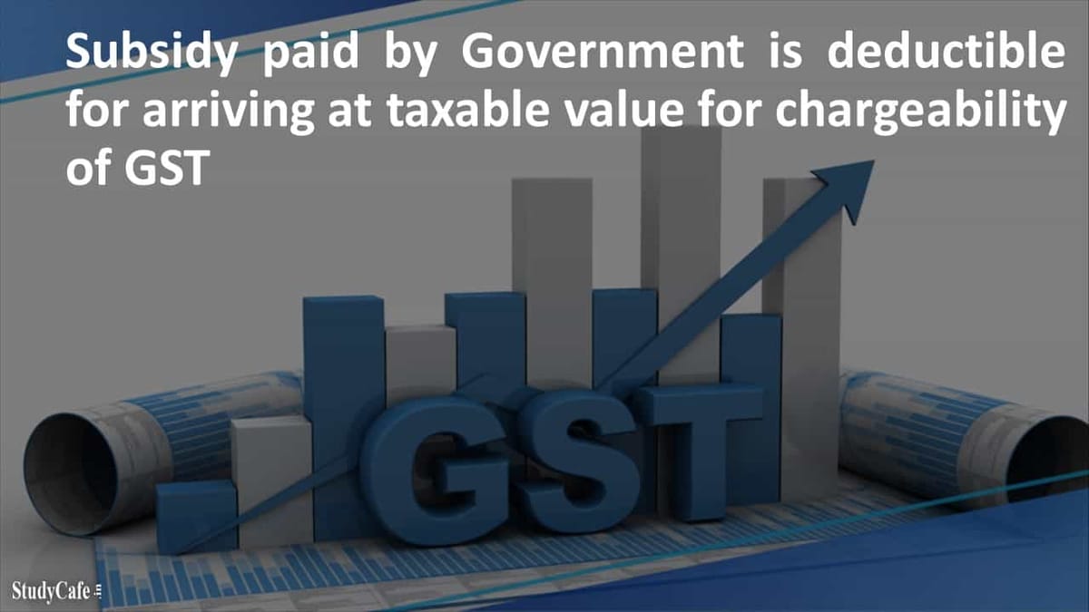 Subsidy paid by Government is deductible for arriving at taxable value for chargeability of GST