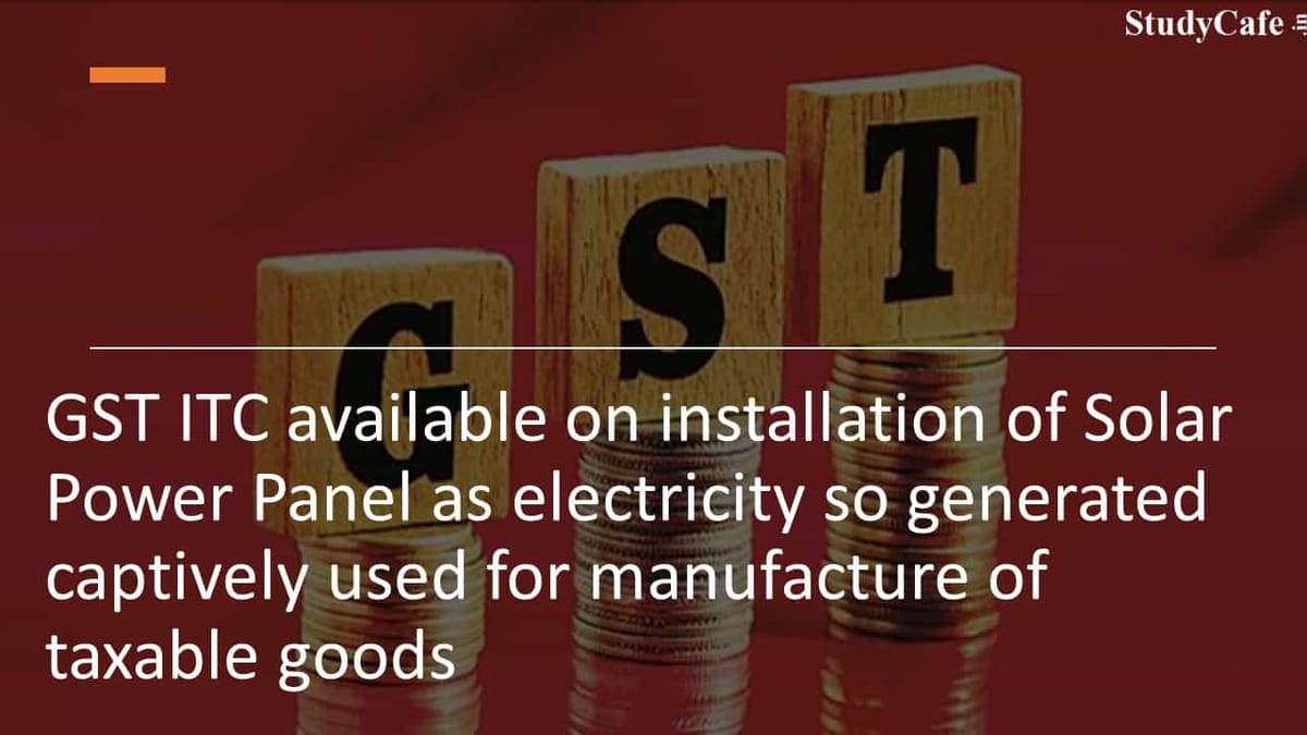 GST ITC available on installation of Solar Power Panel as electricity so generated captively used for manufacture of taxable goods