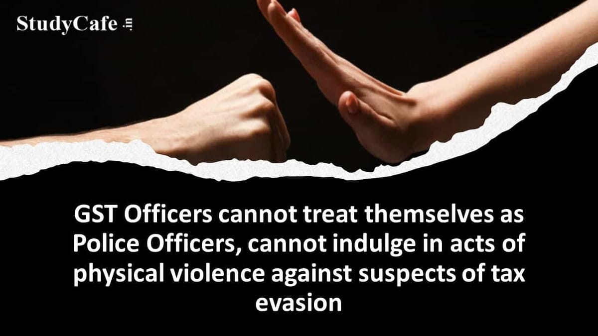 GST Officers cannot treat themselves as Police Officers, cannot indulge in acts of physical violence against suspects of tax evasion