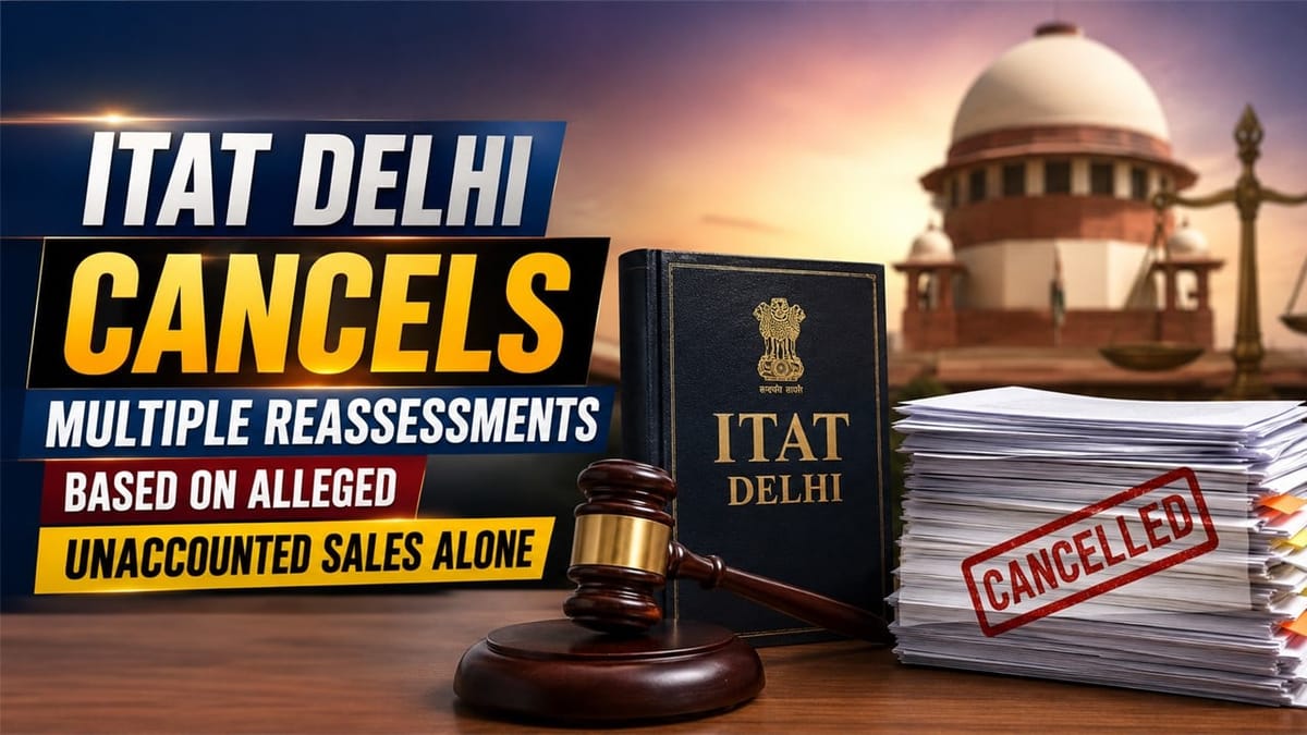 ITAT Delhi Cancels Multiple Reassessments Based on Alleged Unaccounted Sales Alone