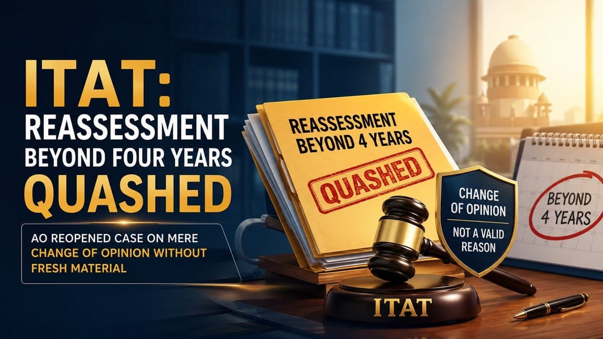 ITAT: Reassessment Beyond Four Years Quashed as AO Reopened Case on Mere Change of Opinion Without Fresh Material