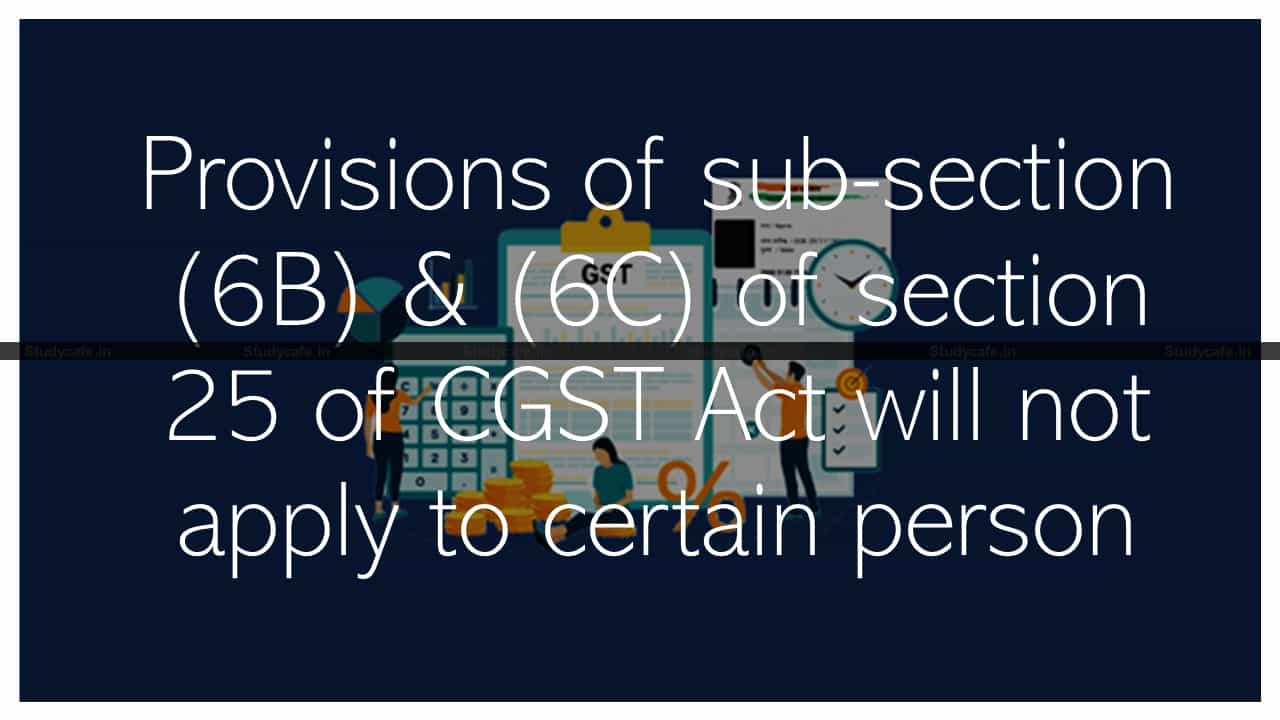 Provisions of sub-section (6B) & (6C) of section 25 of CGST Act will not apply to certain person