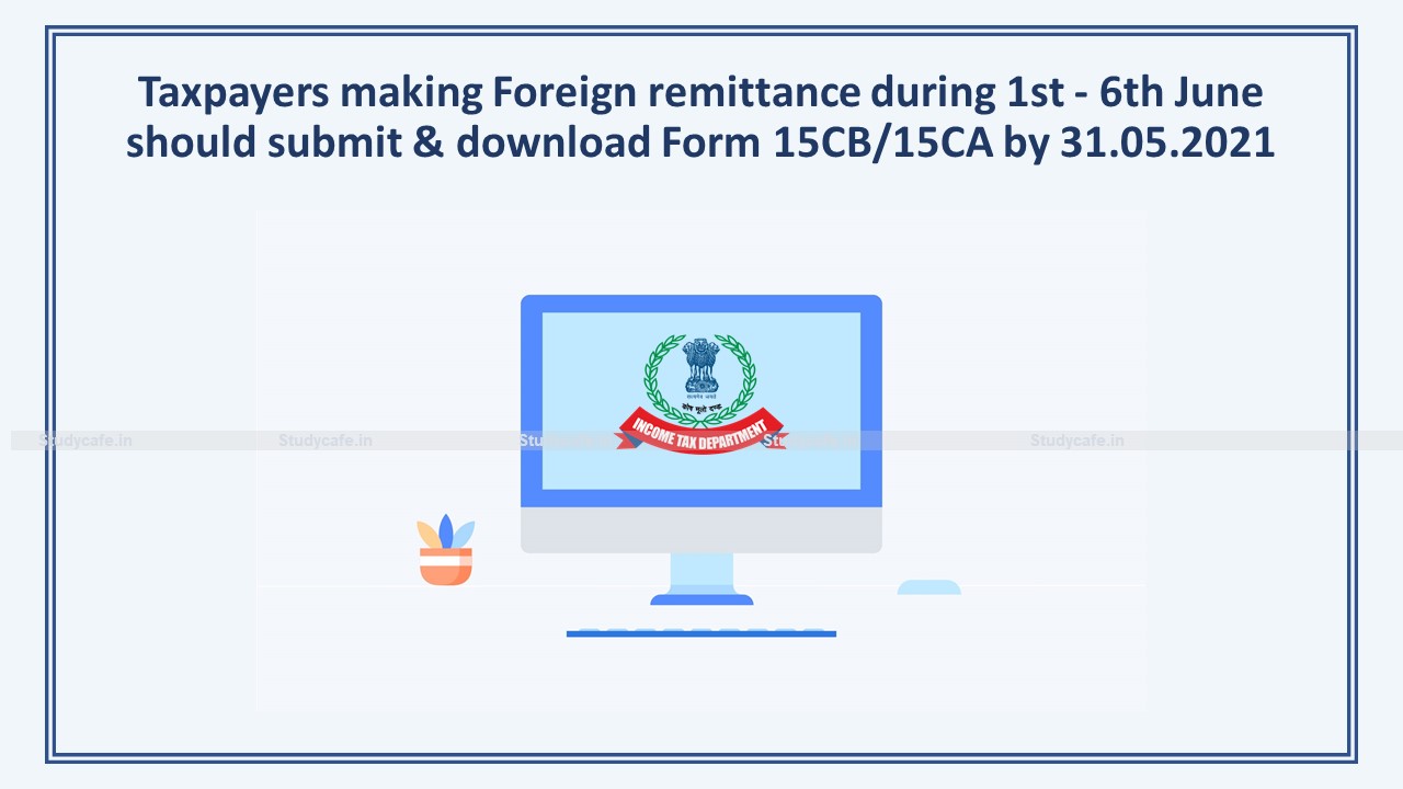 Taxpayers making Foreign remittance during 1st – 6th June should submit & download Form 15CB/15CA by 31.05.2021