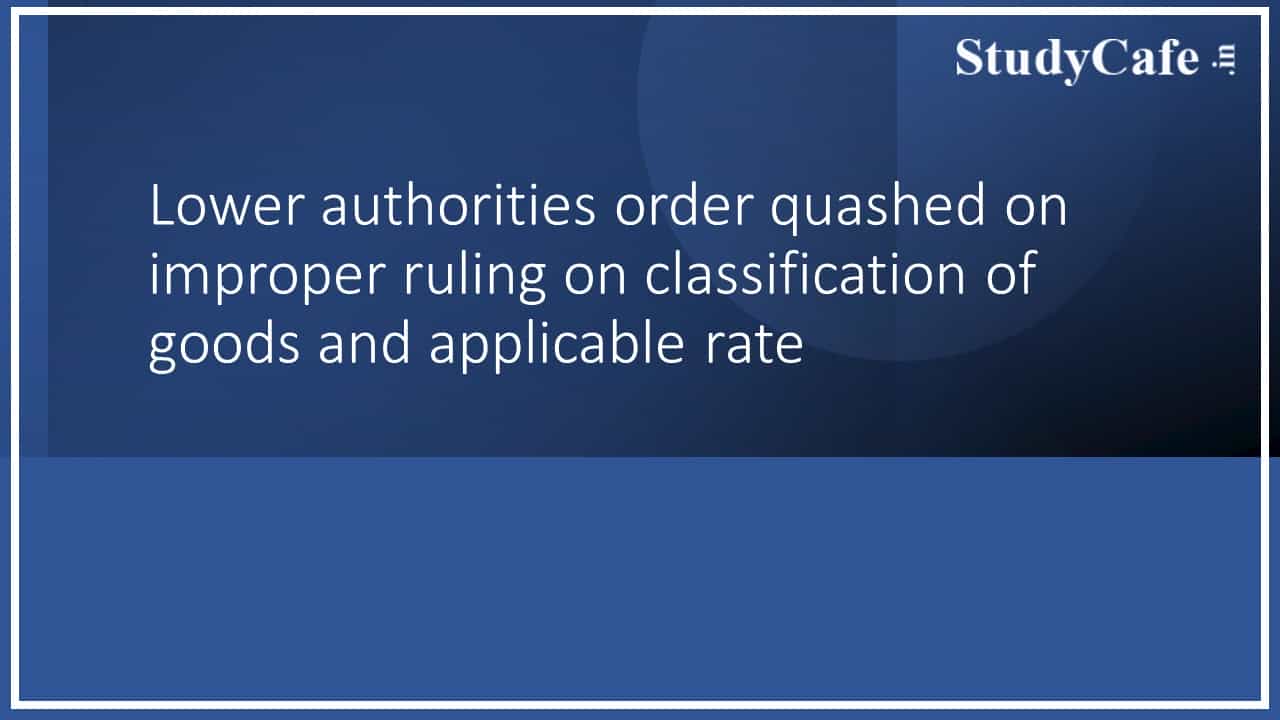 Lower authorities order quashed on improper ruling on classification of goods and applicable rate