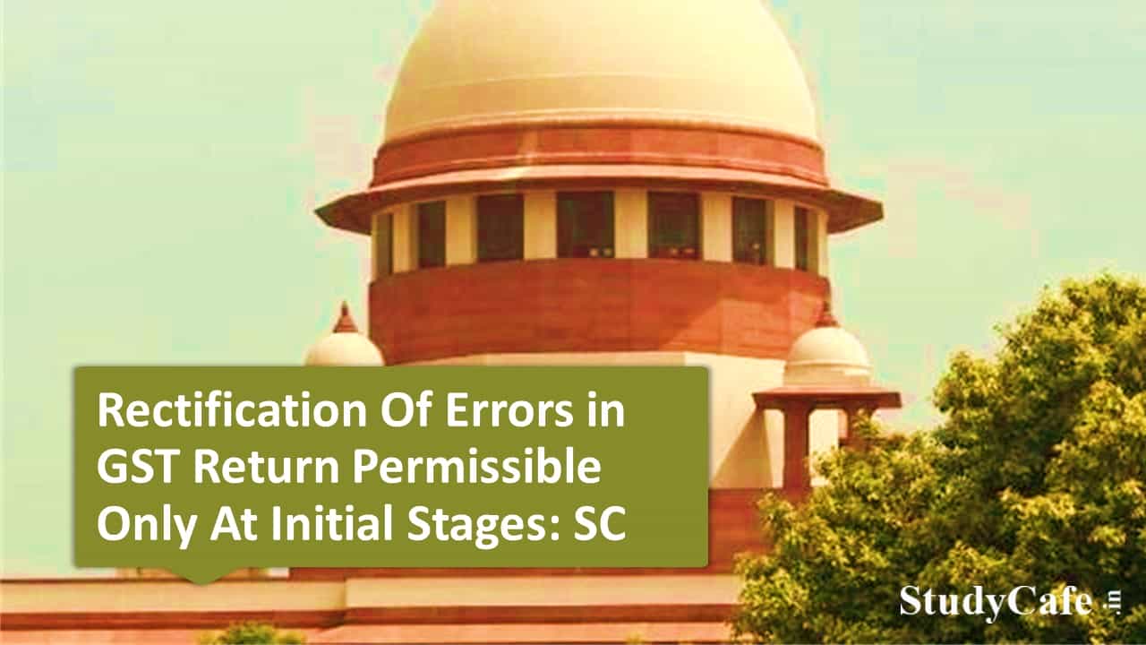 Rectification Of Errors in GST Return Permissible Only At Initial Stages: SC