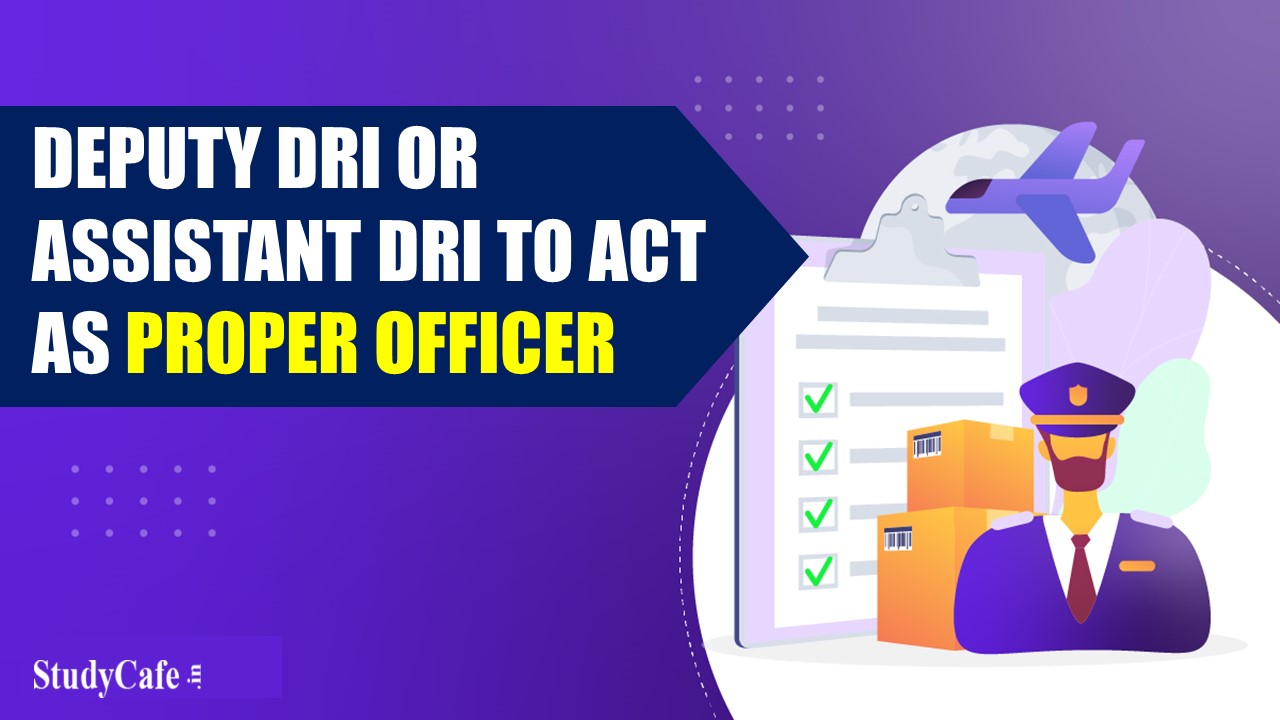 CBIC Notifies Deputy DRI or Assistant DRI to act as Proper Officer under the Customs